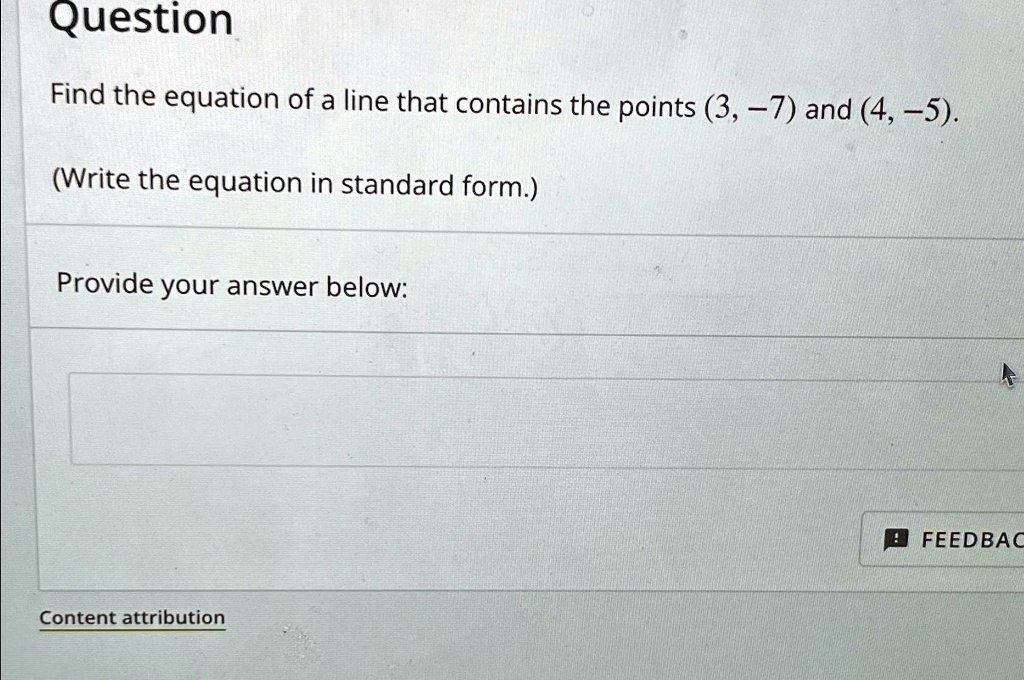 Question
Find the equation of a line that contains the points (3, -7) and (4, -5).
(Write the equation in standard form.)
Provide your answer below:
Content attribution
