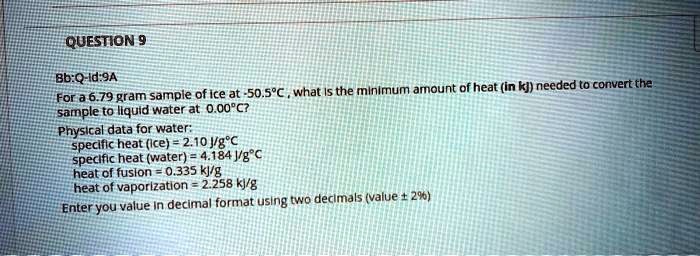 QUESTION 9
Bb:Q-Id:9A
For a 6.79 gram sample of ice at -50.5   #176;C , what is the minimum amount of heat (in kj) needed to convert the sample to liquid water at 0.00   #176;C?
Physical data for water:
specific heat (ice) = 2.10 J/g   #176;C
specific heat (water) = 4.184 J/g   #176;C
heat of fusion = 0.335 kJ/g
heat of vaporization = 2.258 kJ/g
Enter you value in decimal format using two decimals (value    #177; 2%)