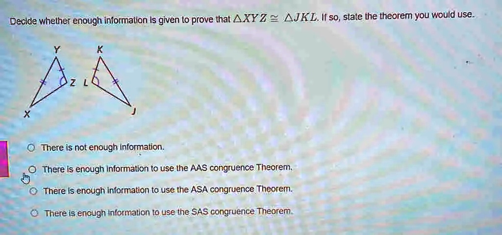 Decide whether enough information is given to prove that XYZ ≅ JKL. If so, state the theorem you would use.
There is not enough information.
There is enough information to use the AAS congruence Theorem.
There is enough information to use the ASA congruence Theorem.
There is enough information to use the SAS congruence Theorem.