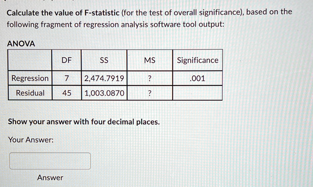 Calculate the value of F-statistic (for the test of overall significance), based on the
following fragment of regression analysis software tool output:
ANOVA
DF
SS
MS
Significance
Regression
7
2,474.7919
?
.001
Residual
45
1,003.0870
?
Show your answer with four decimal places.
Your Answer:
Answer