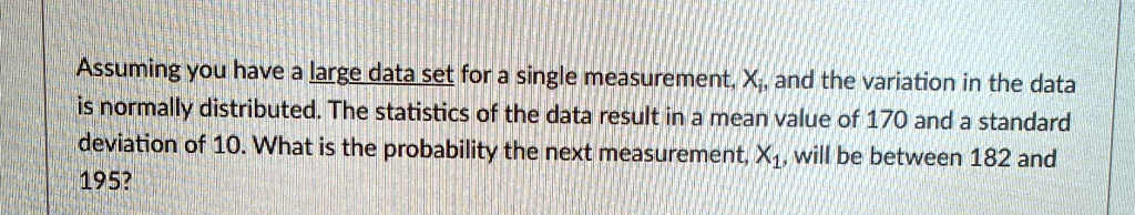 Assuming you have a large data set for a single measurement, Xi, and the variation in the data is normally distributed. The statistics of the data result in a mean value of 170 and a standard deviation of 10. What is the probability the next measurement, X1, will be between 182 and 195?