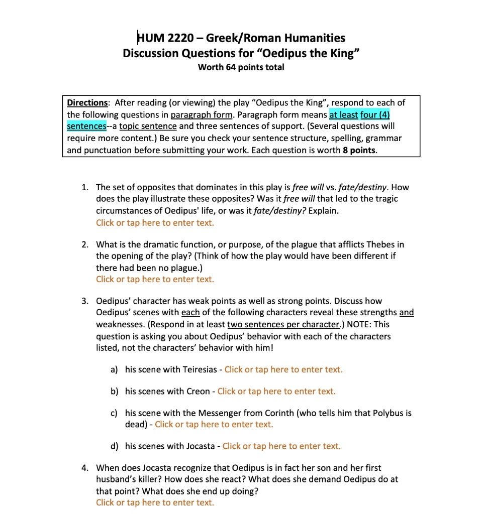 HUM 2220 – Greek/Roman Humanities
Discussion Questions for “Oedipus the King”
Worth 64 points total

Directions: After reading (or viewing) the play “Oedipus the King”, respond to each of the following questions in paragraph form. Paragraph form means at least four (4) sentences–a topic sentence and three sentences of support. (Several questions will require more content.) Be sure you check your sentence structure, spelling, grammar and punctuation before submitting your work. Each question is worth 8 points.

1. The set of opposites that dominates in this play is free will vs. fate/destiny. How does the play illustrate these opposites? Was it free will that led to the tragic circumstances of Oedipus' life, or was it fate/destiny? Explain.

2. What is the dramatic function, or purpose, of the plague that afflicts Thebes in the opening of the play? (Think of how the play would have been different if there had been no plague.)

3. Oedipus’ character has weak points as well as strong points. Discuss how Oedipus’ scenes with each of the following characters reveal these strengths and weaknesses. (Respond in at least two sentences per character.) NOTE: This question is asking you about Oedipus’ behavior with each of the characters listed, not the characters’ behavior with him!

a) his scene with Teiresias
b) his scenes with Creon
c) his scene with the Messenger from Corinth (who tells him that Polybus is dead)
d) his scenes with Jocasta

4. When does Jocasta recognize that Oedipus is in fact her son and her first husband’s killer? How does she react? What does she demand Oedipus do at that point? What does she end up doing?