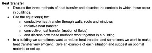 Heat Transfer
• Discuss the three methods of heat transfer and describe the contexts in which these occur in buildings.
• Cite the equation(s) for:
    ? conductive heat transfer through walls, roofs and windows
    ? radiative heat transfer
    ? convective heat transfer (motion of fluids)
    ? and discuss how these methods work together in a building
• In a building we sometimes want to reduce heat transfer, and sometimes we want to make heat transfer very efficient. Give an example of each situation and suggest an optimal material or set up.