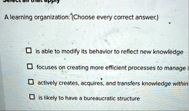 a learning organization choose every correct answer is able to modify its behavior to reflect new knowledge focuses on creating more efficient processes to manage actively creates acquires a 02497
