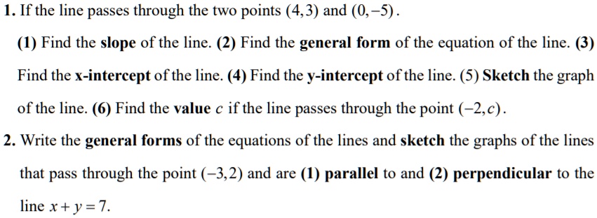 1. If the line passes through the two points (4,3) and (0,-5). (1) Find the slope of the line. (2) Find the general form of the equation of the line. (3) Find the x-intercept of the line. (4) Find the y-intercept of the line. (5) Sketch the graph of the line. (6) Find the value c if the line passes through the point (-2,c). 2. Write the general forms of the equations of the lines and sketch the graphs of the lines that pass through the point (-3,2) and are (1) parallel to and (2) perpendicular to the line x + y = 7.