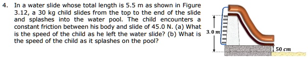 4. In a water slide whose total length is 5.5 m as shown in Figure 3.12, a 30 kg child slides from the top to the end of the slide and splashes into the water pool. The child encounters a constant friction between his body and slide of 45.0 N. (a) What is the speed of the child as he left the water slide? (b) What is the speed of the child as it splashes on the pool?