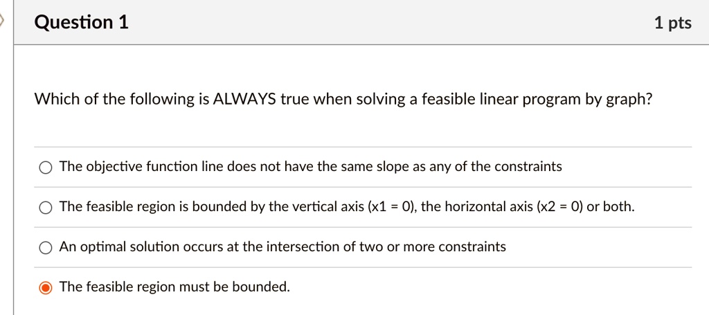 question 1 which of the following is always true when solving a feasible linear program by graph the objective function line does not have the same slope as any of the constraints the feasib 33273