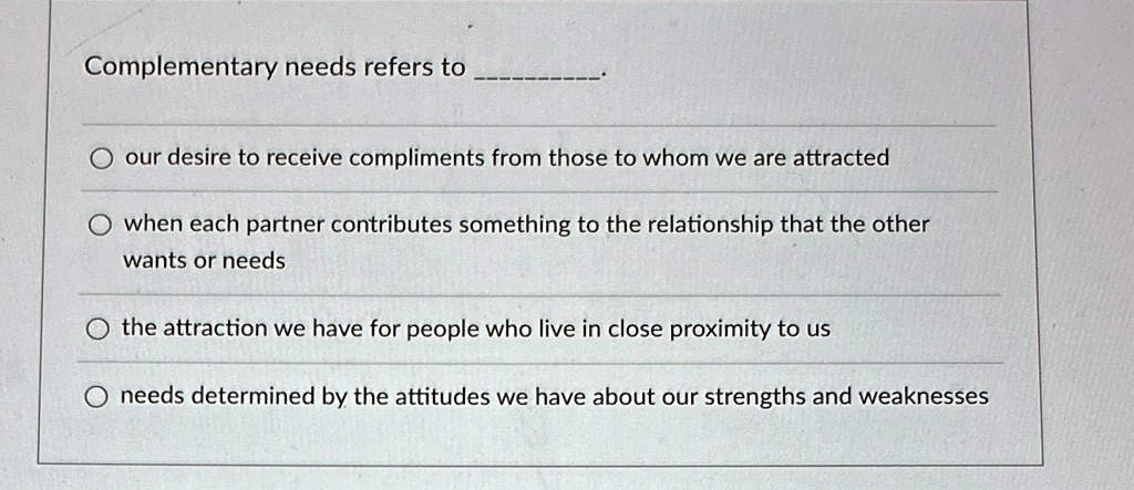 Complementary needs refers to .

? our desire to receive compliments from those to whom we are attracted

? when each partner contributes something to the relationship that the other wants or needs

? the attraction we have for people who live in close proximity to us

? needs determined by the attitudes we have about our strengths and weaknesses