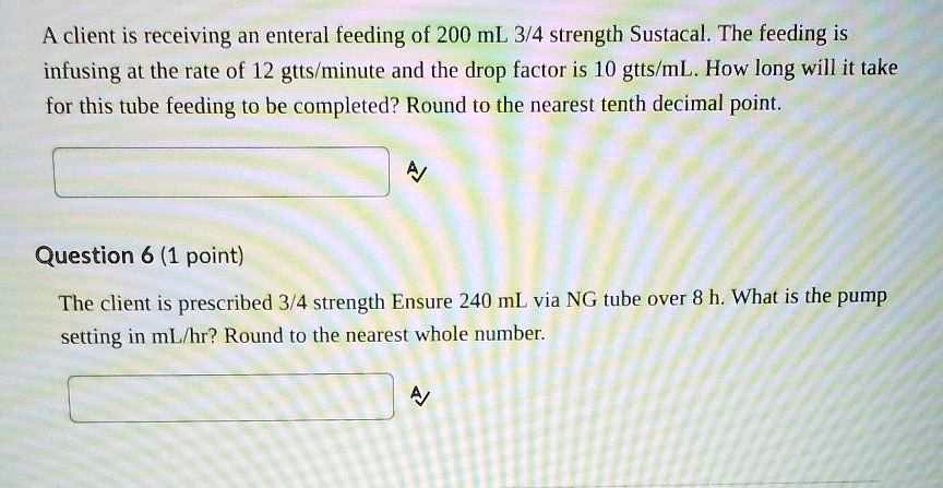 A client is receiving an enteral feeding of 200 mL 3/4 strength Sustacal. The feeding is infusing at the rate of 12 gtts/minute and the drop factor is 10 gtts/mL. How long will it take for this tube feeding to be completed? Round to the nearest tenth decimal point.
Question 6 (1 point)
The client is prescribed 3/4 strength Ensure 240 mL via NG tube over 8 h. What is the pump setting in mL/hr? Round to the nearest whole number.