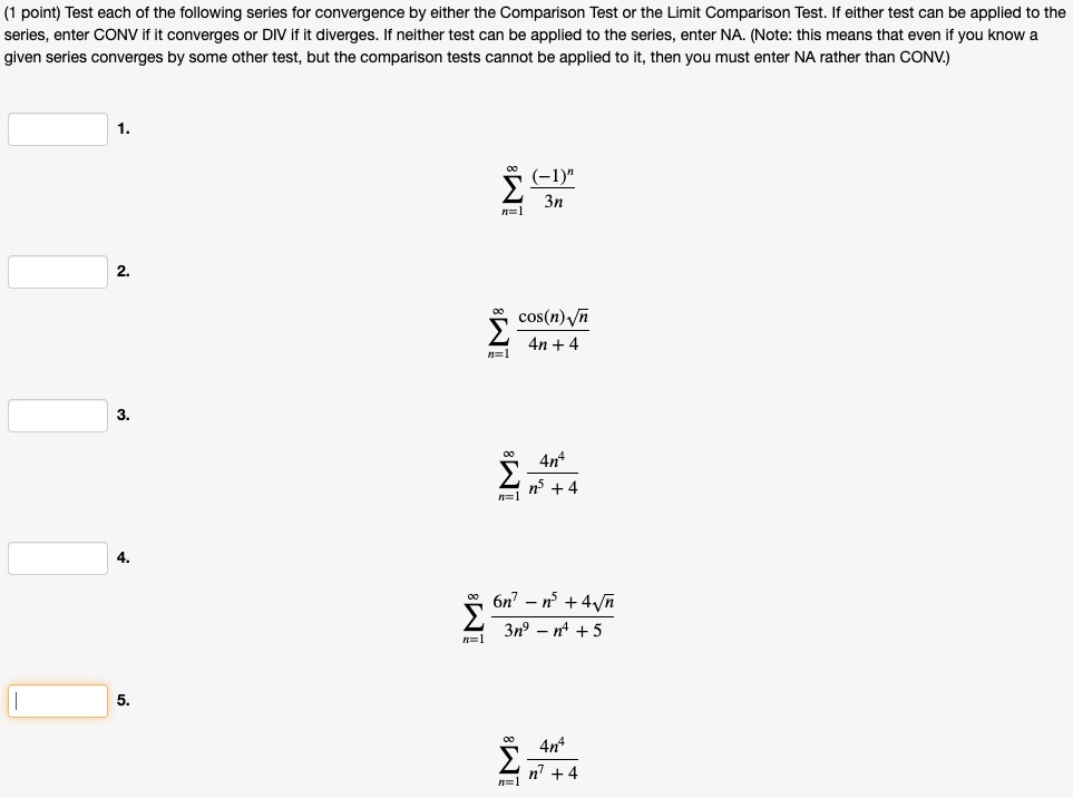 (1 point) Test each of the following series for convergence by either the Comparison Test or the Limit Comparison Test. If either test can be applied to the series, enter CONV if it converges or DIV if it diverges. If neither test can be applied to the series, enter NA. (Note: this means that even if you know a given series converges by some other test, but the comparison tests cannot be applied to it, then you must enter NA rather than CONV.)
1.
sumn=1^infty frac(-1)^n3n
2.
sumn=1^infty fraccos(n)sqrtn4n + 4
3.
sumn=1^infty frac4n^4n^5 + 4
4.
sumn=1^infty frac6n^7 - n^5 + 4sqrtn3n^9 - n^4 + 5
5.
sumn=1^infty frac4n^4n^7 + 4