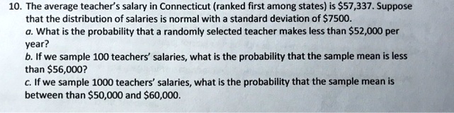 10. The average teacher's salary in Connecticut (ranked first among states) is 57,337. Suppose that the distribution of salaries is normal with a standard deviation of7500.
a. What is the probability that a randomly selected teacher makes less than 52,000 per year?
b. If we sample 100 teachers' salaries, what is the probability that the sample mean is less than56,000?
c. If we sample 1000 teachers' salaries, what is the probability that the sample mean is between than 50,000 and60,000.