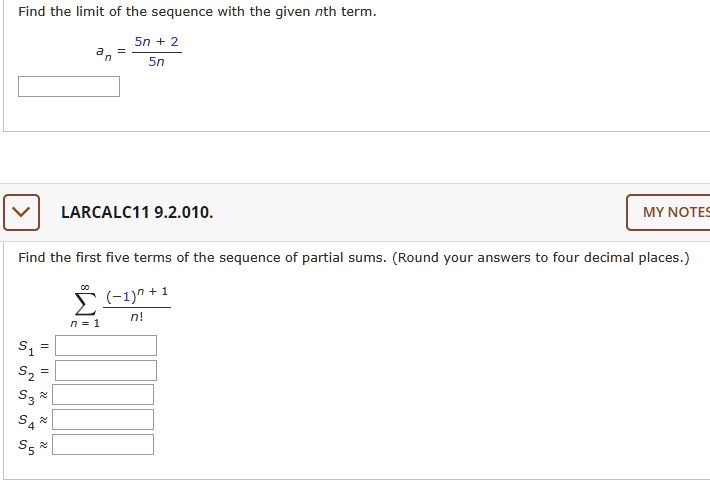 Find the limit of the sequence with the given nth term.

an = (5n + 2) / 5n

LARCALC11 9.2.010.

Find the first five terms of the sequence of partial sums. (Round your answers to four decimal places.)

sum from n=1 to infinity of (-1)^(n + 1) / n!

s1 =
s2 =
s3 approximately
s4 approximately
s5 approximately