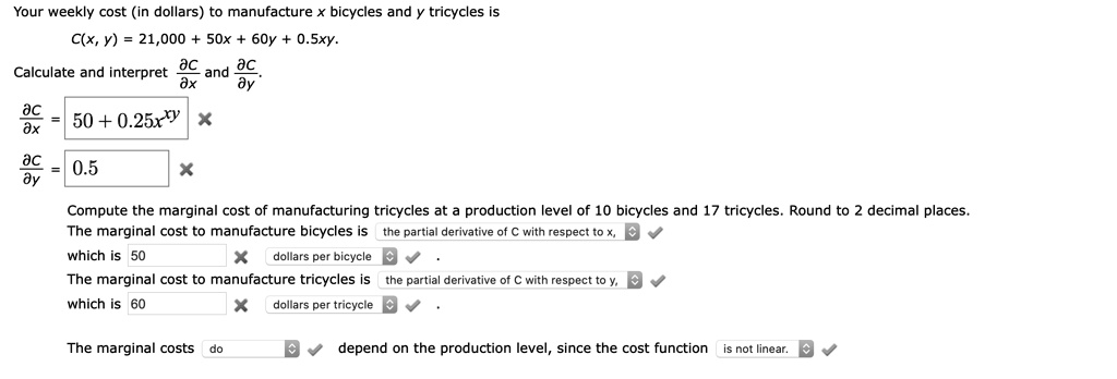 Your weekly cost (in dollars) to manufacture x bicycles and y tricycles is C(x, y) = 21,000 + 50x + 60y + 0.5xy. Calculate and interpret dC/dx and dC/dy. dC/dx = 50 + 0.25xy. dC/dy = 0.5. Compute the marginal cost of manufacturing tricycles at a production level of 10 bicycles and 17 tricycles. Round to 2 decimal places. The marginal cost to manufacture bicycles is the partial derivative of C with respect to x, which is 50 dollars per bicycle. The marginal cost to manufacture tricycles is the partial derivative of C with respect to y, which is 60 dollars per tricycle. The marginal costs do depend on the production level, since the cost function is not linear.