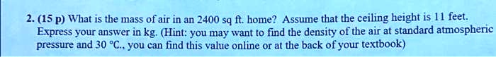 2. (15 p) What is the mass of air in an 2400 sq ft. home? Assume that the ceiling height is 11 feet.
Express your answer in kg. (Hint: you may want to find the density of the air at standard atmospheric
pressure and 30 ^∘C., you can find this value online or at the back of your textbook)