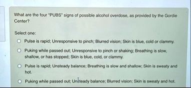 what are the four pubs signs of possible alcohol overdose as provided by the gordie center select one pulse is rapid unresponsive to pinch blurred vision skin is blue cold or clammy puking w 34453