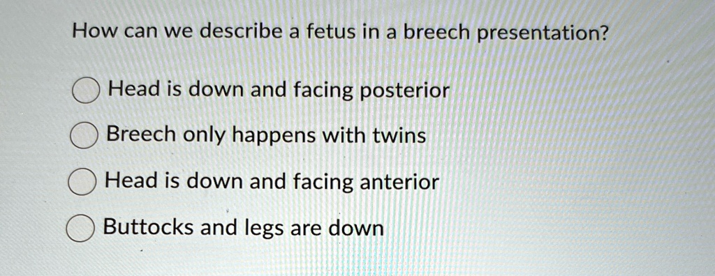 How can we describe a fetus in a breech presentation?
Head is down and facing posterior
Breech only happens with twins
Head is down and facing anterior
Buttocks and legs are down