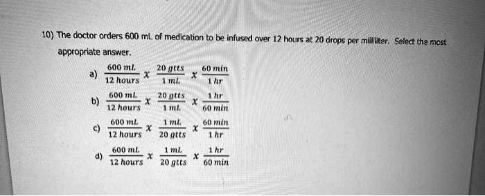 10) The doctor orders 600 mL of medication to be infused over 12 hours at 20 drops per milliliter. Select the most appropriate answer.
a) 600 mL / 12 hours x 20 gtts / 1 mL x 60 min / 1 hr
b) 600 mL / 12 hours x 20 gtts / 1 mL x 1 hr / 60 min
c) 600 mL / 12 hours x 1 mL / 20 gtts x 60 min / 1 hr
d) 600 mL / 12 hours x 1 mL / 20 gtts x 1 hr / 60 min