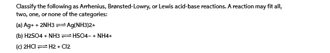 Classify the following as Arrhenius, Brønsted-Lowry, or Lewis acid-base reactions. A reaction may fit all, two, one, or none of the categories: (a) Ag^+ + 2NH3 ⇌ Ag(NH3)2^+  (b) H2SO4 + NH3 ⇌ HSO4^- + NH4^+  (c) 2HCl ⇌ H2 + Cl2