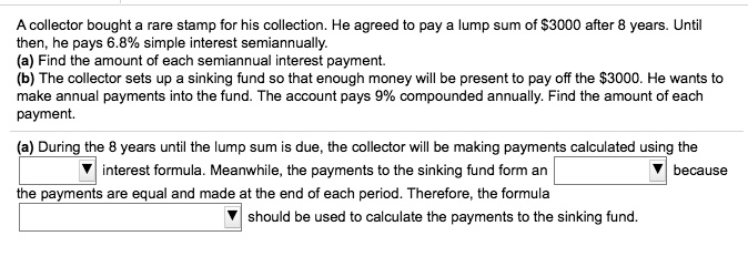 A collector bought a rare stamp for his collection. He agreed to pay a lump sum of 3000 after 8 years. Until then, he pays 6.8% simple interest semiannually.
(a) Find the amount of each semiannual interest payment.
(b) The collector sets up a sinking fund so that enough money will be present to pay off the3000. He wants to make annual payments into the fund. The account pays 9% compounded annually. Find the amount of each payment.

(a) During the 8 years until the lump sum is due, the collector will be making payments calculated using the interest formula. Meanwhile, the payments to the sinking fund form an because the payments are equal and made at the end of each period. Therefore, the formula should be used to calculate the payments to the sinking fund.