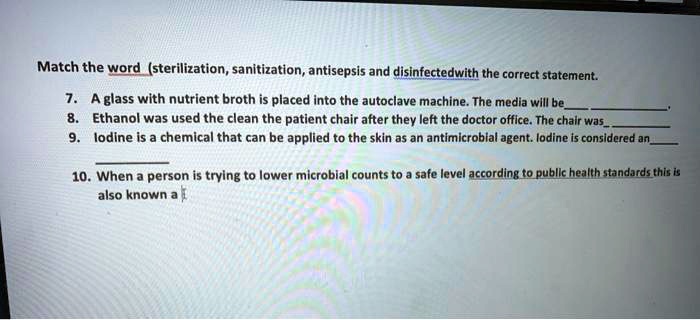 Match the word (sterilization, sanitization, antisepsis and disinfectedwith the correct statement.
7. A glass with nutrient broth is placed into the autoclave machine. The media will be.
8. Ethanol was used the clean the patient chair after they left the doctor office. The chair was
9. Iodine is a chemical that can be applied to the skin as an antimicrobial agent. Iodine is considered an
10. When a person is trying to lower microbial counts to a safe level according to public health standards this is also known a