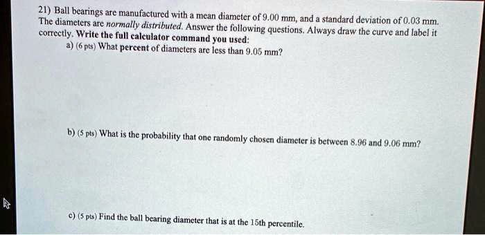 21) Ball bearings are manufactured with a mean diameter of 9.00 mm, and a standard deviation of 0.03 mm.
The diameters are normally distributed. Answer the following questions. Always draw the curve and label it
correctly. Write the full calculator command you used:
a) (6 pts) What percent of diameters are less than 9.05 mm?
b) (5 pts) What is the probability that one randomly chosen diameter is between 8.96 and 9.06 mm?
c) (5 pts) Find the ball bearing diameter that is at the 15th percentile.
