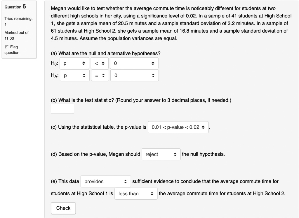 Megan would like to test whether the average commute time is noticeably different for students at two different high schools in her city, using a significance level of 0.02. In a sample of 41 students at High School 1, she gets a sample mean of 20.5 minutes and a sample standard deviation of 3.2 minutes. In a sample of 61 students at High School 2, she gets a sample mean of 16.8 minutes and a sample standard deviation of 4.5 minutes. Assume the population variances are equal.

(a) What are the null and alternative hypotheses?
H0: p < 0
HA: p = 0

(b) What is the test statistic? (Round your answer to 3 decimal places, if needed.)

(c) Using the statistical table, the p-value is 0.01 < p-value < 0.02.

(d) Based on the p-value, Megan should reject the null hypothesis.

(e) This data provides sufficient evidence to conclude that the average commute time for students at High School 1 is less than the average commute time for students at High School 2.