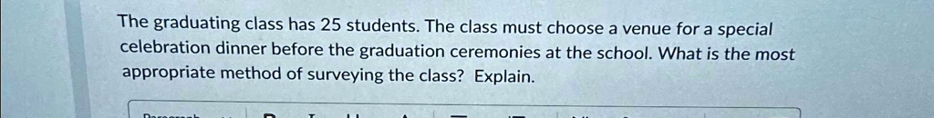 The graduating class has 25 students. The class must choose a venue for a special celebration dinner before the graduation ceremonies at the school. What is the most appropriate method of surveying the class? Explain.