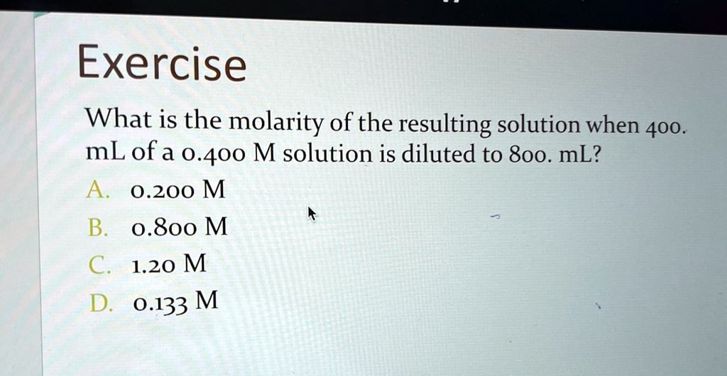 Exercise
What is the molarity of the resulting solution when 400.
mL of a 0.400 M solution is diluted to 800. mL?
A. 0.200 M
B. 0.800 M
C. 1.20 M
D. 0.133 M