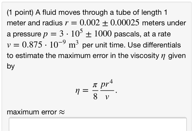 A fluid moves through a tube of length 1 meter and radius r = 0.002 ± 0.00025 meters under a pressure p = 3 ? 10^5 ± 1000 pascals, at a rate v = 0.875 ? 10?? m³ per unit time. Use differentials to estimate the maximum error in the viscosity ? given by
? = ?/8 * pr?/v.
maximum error ?