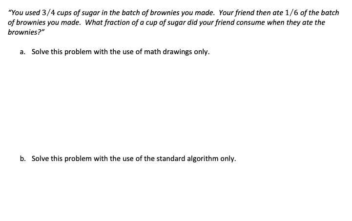 "You used 3/4 cups of sugar in the batch of brownies you made. Your friend then ate 1/6 of the batch of brownies you made. What fraction of a cup of sugar did your friend consume when they ate the brownies?"

a. Solve this problem with the use of math drawings only.





b. Solve this problem with the use of the standard algorithm only.