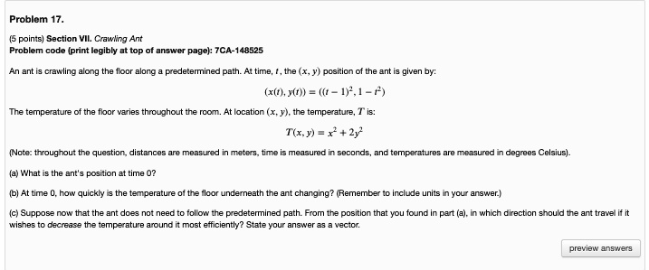 Problem 17.
(5 points) Section VII. Crawling Ant
Problem code (print legibly at top of answer page): 7CA-148525
An ant is crawling along the floor along a predetermined path. At time, t, the (x, y) position of the ant is given by:
(x(t), y(t)) = ((t - 1)^2, 1 - t^2)
The temperature of the floor varies throughout the room. At location (x, y), the temperature, T is:
T(x, y) = x^2 + 2y^2
(Note: throughout the question, distances are measured in meters, time is measured in seconds, and temperatures are measured in degrees Celsius).
(a) What is the ant's position at time 0?
(b) At time 0, how quickly is the temperature of the floor underneath the ant changing? (Remember to include units in your answer.)
(c) Suppose now that the ant does not need to follow the predetermined path. From the position that you found in part (a), in which direction should the ant travel if it
wishes to decrease the temperature around it most efficiently? State your answer as a vector.