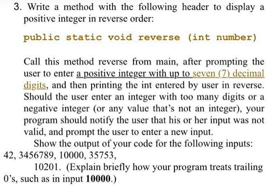 3. Write a method with the following header to display a
positive integer in reverse order:
public static void reverse (int number)
Call this method reverse from main, after prompting the
user to enter a positive integer with up to seven (7) decimal
digits, and then printing the int entered by user in reverse.
Should the user enter an integer with too many digits or a
negative integer (or any value that's not an integer), your
program should notify the user that his or her input was not
valid, and prompt the user to enter a new input.
Show the output of your code for the following inputs:
42, 3456789, 10000, 35753,
10201. (Explain briefly how your program treats trailing
O's, such as in input 10000.)