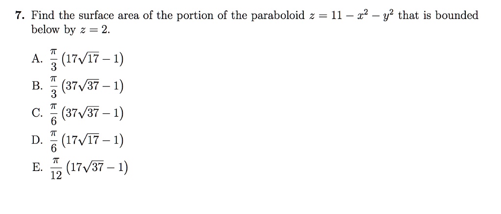 7. Find the surface area of the portion of the paraboloid z = 11 - x^2 - y^2 that is bounded below by z = 2.
A. fracpi3(17sqrt17 - 1)
B. fracpi3(37sqrt37 - 1)
C. fracpi6(37sqrt37 - 1)
D. fracpi6(17sqrt17 - 1)
E. fracpi12(17sqrt37 - 1)