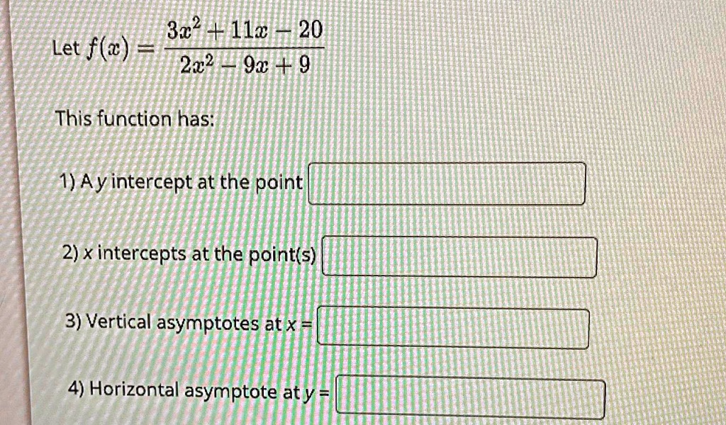 Let f(x) = (3x^2 + 11x - 20)/(2x^2 - 9x + 9) This function has: 1) A y intercept at the point 2) x intercepts at the point(s) 3) Vertical asymptotes at x = 4) Horizontal asymptote at y =