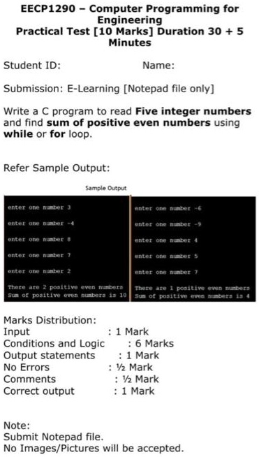 EECP1290 - Computer Programming for
Engineering
Practical Test [10 Marks] Duration 30 + 5
Minutes
Student ID:
Name:
Submission: E-Learning [Notepad file only]
Write a C program to read Five integer numbers
and find sum of positive even numbers using
while or for loop.
Refer Sample Output:
enter one number 3
enter one number -4
enter one number 8
enter one number 7
enter one number 2
Sample Output
There are 2 positive even numbers
Sum of positive even numbers is 10
enter one number -6
enter one number -9
enter one number 4
enter one number 5
enter one number 7
There are 1 positive even numbers
Sum of positive even numbers is 4
Marks Distribution:
Input
: 1 Mark
Conditions and Logic
: 6 Marks
Output statements
: 1 Mark
No Errors
: 1/2 Mark
Comments
: 1/2 Mark
Correct output
: 1 Mark
Note:
Submit Notepad file.
No Images/Pictures will be accepted.