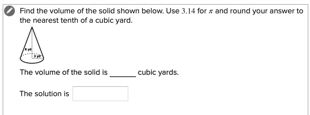 Find the volume of the solid shown below. Use 3.14 for ?? and round your answer to the nearest tenth of a cubic yard.
8 yd
3 yd
The volume of the solid is  cubic yards.
The solution is