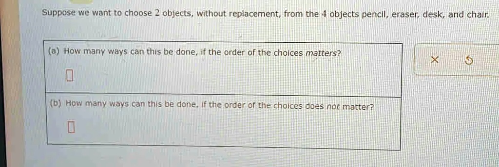 Suppose we want to choose 2 objects, without replacement, from the 4 objects pencil, eraser, desk, and chair.
(a) How many ways can this be done, if the order of the choices matters?
(b) How many ways can this be done, if the order of the choices does not matter?