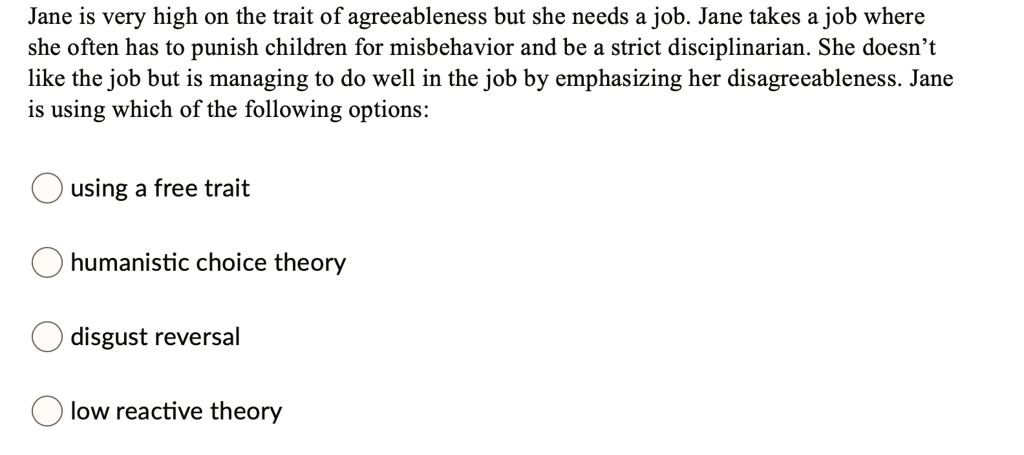 Jane is very high on the trait of agreeableness but she needs a job. Jane takes a job where
she often has to punish children for misbehavior and be a strict disciplinarian. She doesn't
like the job but is managing to do well in the job by emphasizing her disagreeableness. Jane
is using which of the following options:
using a free trait
humanistic choice theory
disgust reversal
low reactive theory