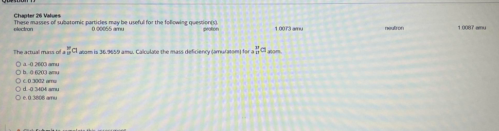 Chapter 26 Values
These masses of subatomic particles may be useful for the following question(s).
electron 0.00055 amu
proton 1.0073 amu
neutron 1.0087 amu
The actual mass of a 37/17 Cl atom is 36.9659 amu. Calculate the mass deficiency (amu/atom) for a 37/17 Cl atom.
a. -0.2603 amu
b. -0.6203 amu
c. 0.3002 amu
d. -0.3404 amu
e. 0.3808 amu