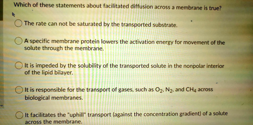Which of these statements about facilitated diffusion across a membrane is true?

The rate can not be saturated by the transported substrate.

A specific membrane protein lowers the activation energy for movement of the solute through the membrane.

It is impeded by the solubility of the transported solute in the nonpolar interior of the lipid bilayer.

It is responsible for the transport of gases, such as O2, N2, and CH4 across biological membranes.

It facilitates the "uphill" transport (against the concentration gradient) of a solute across the membrane.