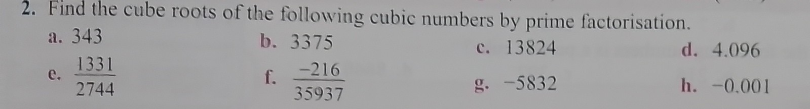2. Find the cube roots of the following cubic numbers by prime factorisation.
a. 343
b. 3375
c. 13824
d. 4.096
e. (1331)/(2744)
f. (-216)/(35937)
g. -5832
h. -0.001