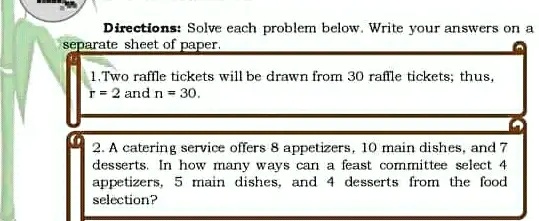Directions: Solve each problem below. Write your answers on a
separate sheet of paper.
1.Two raffle tickets will be drawn from 30 raffle tickets; thus,
r = 2 and n = 30.
2. A catering service offers 8 appetizers, 10 main dishes, and 7
desserts. In how many ways can a feast committee select 4
appetziers, 5 main dishes, and 4 desserts from the food
selection?