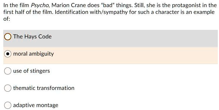 In the film Psycho, Marion Crane does "bad" things. Still, she is the protagonist in the
first half of the film. Identification with/sympathy for such a character is an example
of:
The Hays Code
moral ambiguity
use of stingers
thematic transformation
adaptive montage