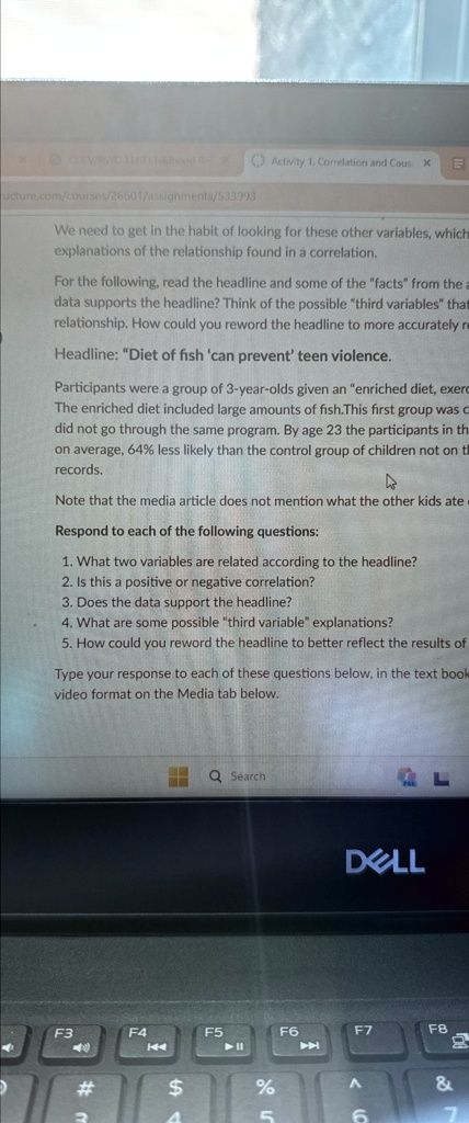 We need to get in the habit of looking for these other variables, which explanations of the relationship found in a correlation.
For the following, read the headline and some of the "facts" from the article. Does the data supports the headline? Think of the possible "third variables" that relationship. How could you reword the headline to more accurately reflect the data?
Headline: "Diet of fish 'can prevent' teen violence.
Participants were a group of 3-year-olds given an "enriched diet, exercise program."
The enriched diet included large amounts of fish. This first group was compared to a control group that did not go through the same program. By age 23 the participants in the enriched diet program were, on average, 64% less likely than the control group of children not on the program to have any juvenile records.
Note that the media article does not mention what the other kids ate.
Respond to each of the following questions:
1. What two variables are related according to the headline?
2. Is this a positive or negative correlation?
3. Does the data support the headline?
4. What are some possible "third variable" explanations?
5. How could you reword the headline to better reflect the results of the study?
Type your response to each of these questions below, in the text book or video format on the Media tab below.