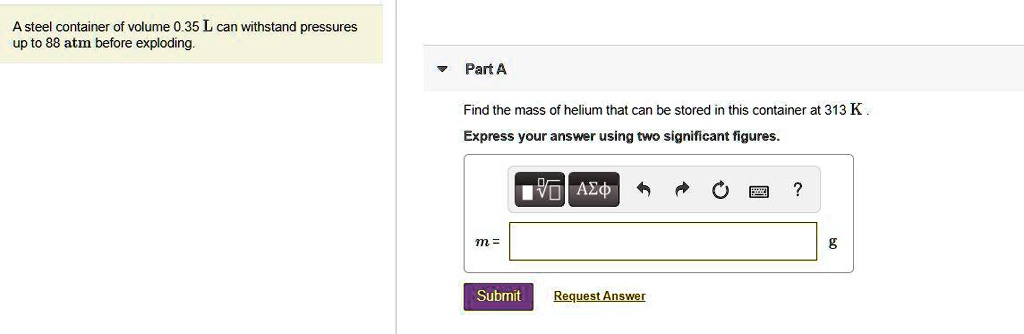 A steel container of volume 0.35 L can withstand pressures up to 88 atm before exploding. Part A Find the mass of helium that can be stored in this container at 313 K. Express your answer using two significant figures. m = g
