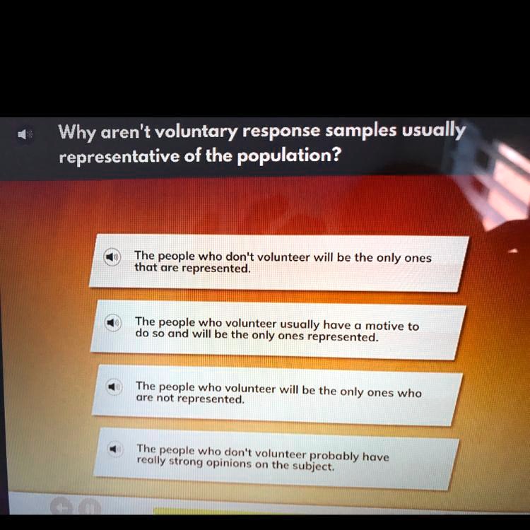 Why aren't voluntary response samples usually representative of the population?
The people who don't volunteer will be the only ones that are represented.
The people who volunteer usually have a motive to do so and will be the only ones represented.
The people who volunteer will be the only ones who are not represented.
The people who don't volunteer probably have really strong opinions on the subject.
