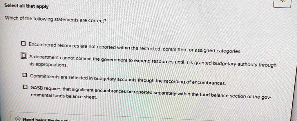 Select all that apply
Which of the following statements are correct?
Encumbered resources are not reported within the restricted, committed, or assigned categories.
A department cannot commit the government to expend resources until it is granted budgetary authority through
its appropriations.
Commitments are reflected in budgetary accounts through the recording of encumbrances.
GASB requires that significant encumbrances be reported separately within the fund balance section of the governmental funds balance sheet.
Need help? Review