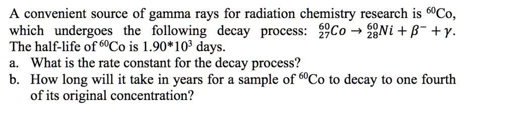 A convenient source of gamma rays for radiation chemistry research is ??Co, which undergoes the following decay process: ²???Co ? ²???Ni + ?? + ?. The half-life of ??Co is 1.90*10³ days. a. What is the rate constant for the decay process? b. How long will it take in years for a sample of ??Co to decay to one fourth of its original concentration?