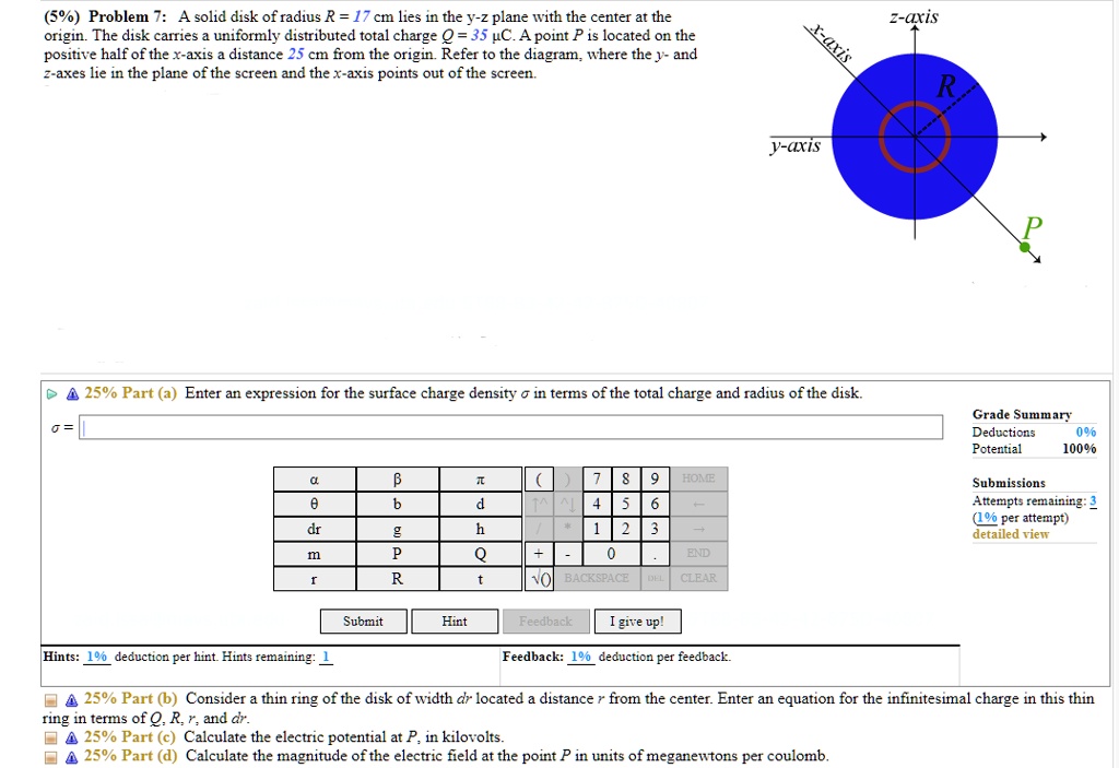 (5%) Problem 7: A solid disk of radius R = 17 cm lies in the y-z plane with the center at the
origin. The disk carries a uniformly distributed total charge Q = 35 µC. A point P is located on the
positive half of the x-axis a distance 25 cm from the origin. Refer to the diagram, where the y- and
z-axes lie in the plane of the screen and the x-axis points out of the screen.
25% Part (a) Enter an expression for the surface charge density ? in terms of the total charge and radius of the disk.
?=
25% Part (b) Consider a thin ring of the disk of width dr located a distance r from the center. Enter an equation for the infinitesimal charge in this thin
ring in terms of Q, R, r, and dr.
25% Part (c) Calculate the electric potential at P, in kilovolts.
25% Part (d) Calculate the magnitude of the electric field at the point P in units of meganewtons per coulomb.