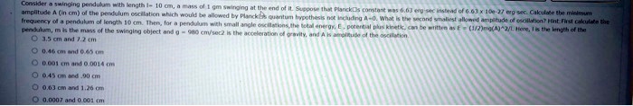 Consider a swinging pendulum with length l = 10 cm, a mass of 1 gm swinging at the end of it. Suppose that Planck's constant was 6.63 erg-sec instead of 6.63 x 10^-27 erg-sec. Calculate the minimum amplitude A (in cm) of the pendulum oscillation which would be allowed by Planck's quantum hypothesis not including A = 0. What is the second smallest allowed amplitude of oscillation? Hint: First calculate the frequency of a pendulum of length 10 cm. Then, for a pendulum with small angle oscillations, the total energy, E, potential plus kinetic, can be written as E = (1)/(2)mg(A^2)/(l). Here, l is the length of the pendulum, m is the mass of the swinging object and g = 980 cm/sec^2 is the acceleration of gravity, and A is amplitude of the oscillation

3.5 cm and 7.2 cm
0.46 cm and 0.65 cm
0.001 cm and 0.0014 cm
0.45 cm and .90 cm
0.63 cm and 1.26 cm
0.0007 and 0.001 cm
